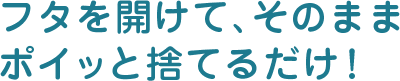 フタを開けて、そのままポイッと捨てるだけ!