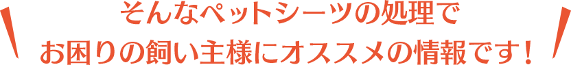 そんなペットシーツの処理でお困りの飼い主様にオススメの情報です!