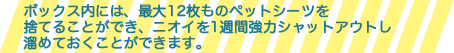 ボックス内には、最大12枚ものペットシートを捨てる事ができ、ニオイを1週間強力シャットアウトして溜めておくことができます。