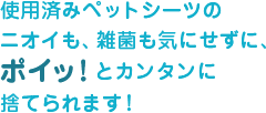 使用済みペットシーツのニオイも、雑菌も気にせずに、ポイっ!とカンタンに捨てられます。