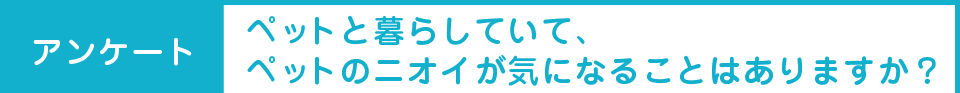 アンケート：ペットと暮らしていて、ペットのニオイが気になることはありますか？
